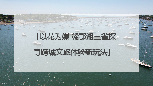 以花为媒 赣鄂湘三省探寻跨城文旅体验新玩法