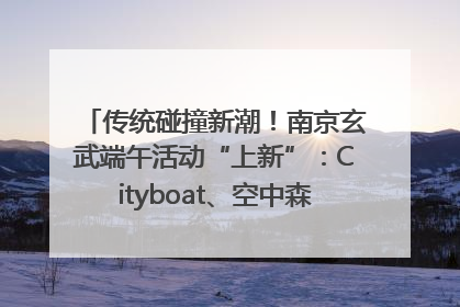 传统碰撞新潮！南京玄武端午活动“上新”：Cityboat、空中森林、骑行市集引热潮
