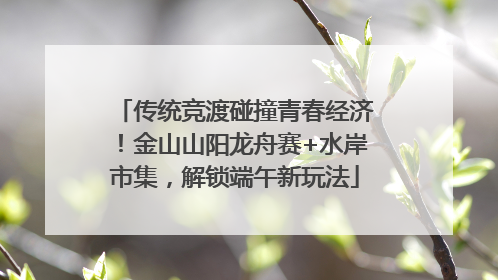 传统竞渡碰撞青春经济！金山山阳龙舟赛+水岸市集，解锁端午新玩法