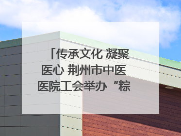 传承文化 凝聚医心 荆州市中医医院工会举办“粽香传情·诗韵端午”系列活动