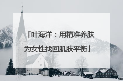 叶海洋：用精准养肤为女性找回肌肤平衡