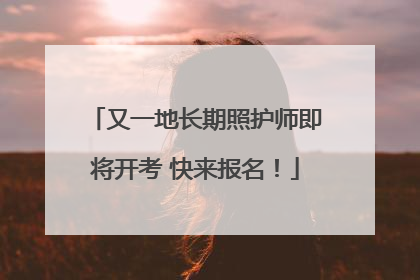又一地长期照护师即将开考 快来报名！