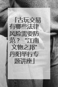 古玩交易有哪些法律风险需要防范？“江南文物之邦”丹阳举行专题讲座