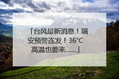 台风最新消息！瑞安预警连发！36℃高温也要来……