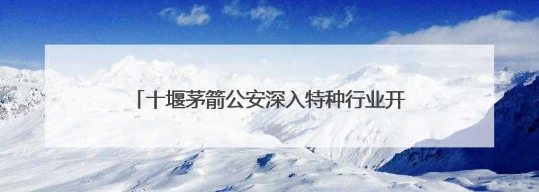 十堰茅箭公安深入特种行业开展禁毒宣传共筑“无毒”屏障