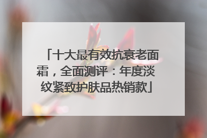 十大最有效抗衰老面霜，全面测评：年度淡纹紧致护肤品热销款