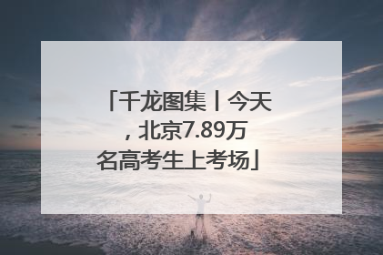 千龙图集丨今天，北京7.89万名高考生上考场