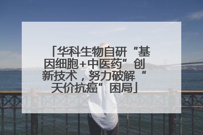 华科生物自研“基因细胞+中医药”创新技术，努力破解“天价抗癌”困局