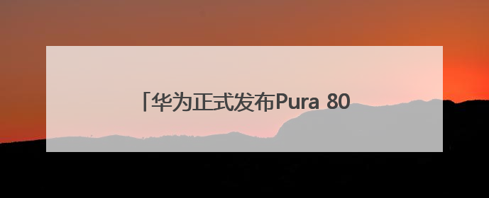 华为正式发布Pura 80系列：最高售价10999元