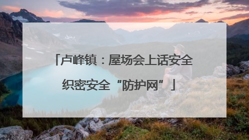 卢峰镇：屋场会上话安全 织密安全“防护网”