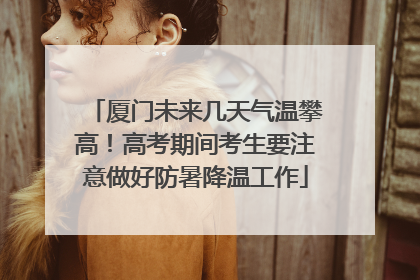 厦门未来几天气温攀高！高考期间考生要注意做好防暑降温工作