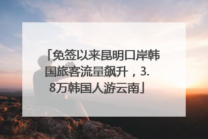 免签以来昆明口岸韩国旅客流量飙升，3.8万韩国人游云南