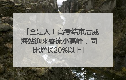 全是人！高考结束后威海站迎来客流小高峰，同比增长20%以上
