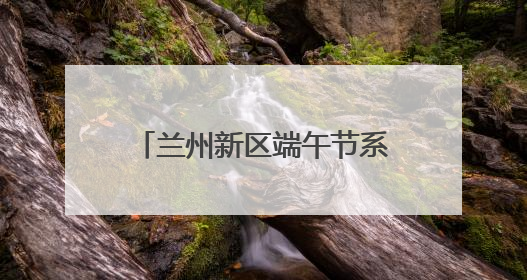 兰州新区端午节系列活动精彩纷呈
