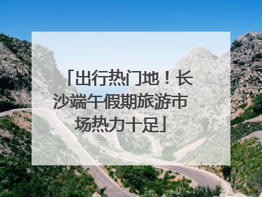 出行热门地！长沙端午假期旅游市场热力十足