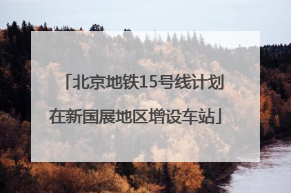 北京地铁15号线计划在新国展地区增设车站