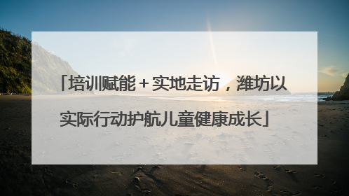 培训赋能＋实地走访，潍坊以实际行动护航儿童健康成长