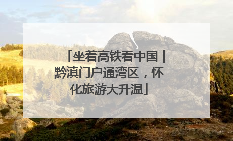 坐着高铁看中国｜黔滇门户通湾区，怀化旅游大升温