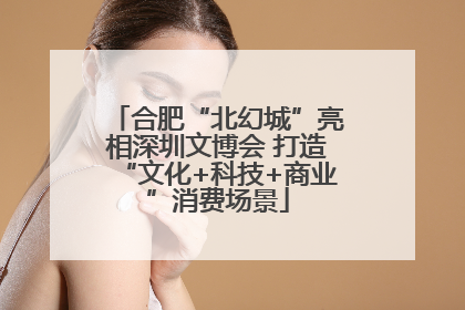 合肥“北幻城”亮相深圳文博会 打造“文化+科技+商业”消费场景