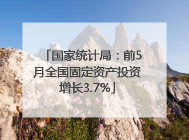 国家统计局：前5月全国固定资产投资增长3.7%