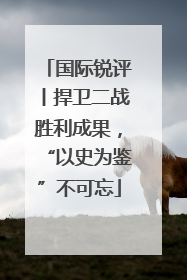 国际锐评丨捍卫二战胜利成果，“以史为鉴”不可忘