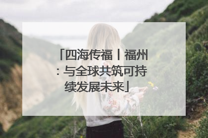 四海传福丨福州：与全球共筑可持续发展未来