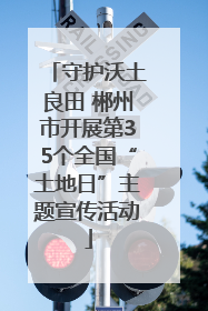 守护沃土良田 郴州市开展第35个全国“土地日”主题宣传活动