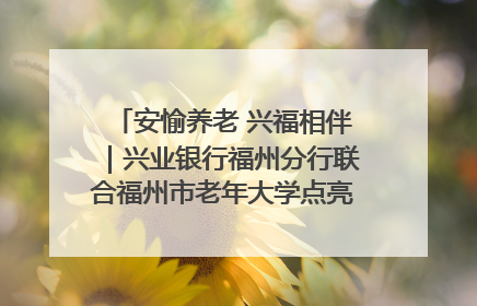 安愉养老 兴福相伴｜兴业银行福州分行联合福州市老年大学点亮安愉文化生活