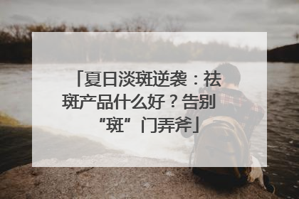 夏日淡斑逆袭：祛斑产品什么好？告别“斑”门弄斧
