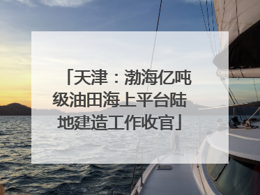 天津：渤海亿吨级油田海上平台陆地建造工作收官