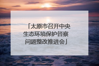 太原市召开中央生态环境保护督察问题整改推进会