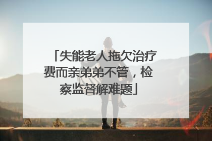 失能老人拖欠治疗费而亲弟弟不管，检察监督解难题