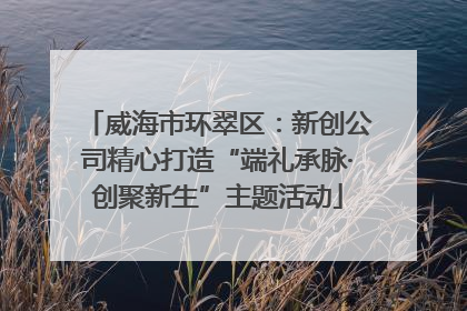威海市环翠区：新创公司精心打造“端礼承脉·创聚新生”主题活动