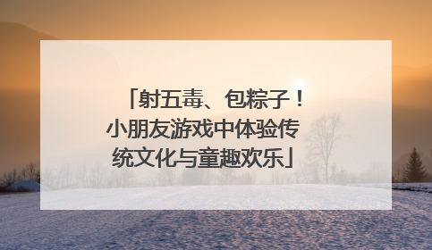 射五毒、包粽子！小朋友游戏中体验传统文化与童趣欢乐