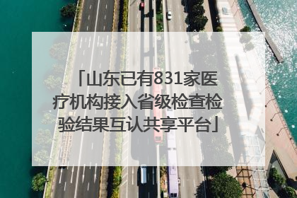 山东已有831家医疗机构接入省级检查检验结果互认共享平台