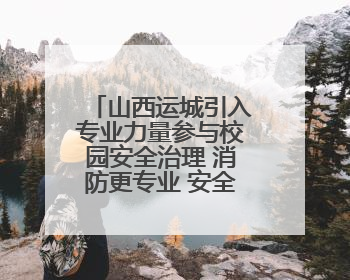 山西运城引入专业力量参与校园安全治理 消防更专业 安全有保障