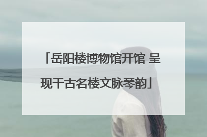 岳阳楼博物馆开馆 呈现千古名楼文脉琴韵