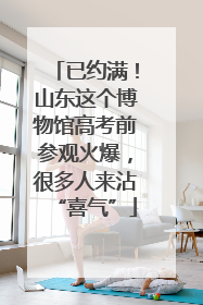 已约满！山东这个博物馆高考前参观火爆，很多人来沾“喜气”