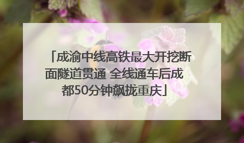 成渝中线高铁最大开挖断面隧道贯通 全线通车后成都50分钟飙拢重庆