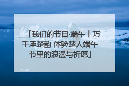 我们的节日·端午丨巧手承楚韵 体验楚人端午节里的浪漫与祈愿