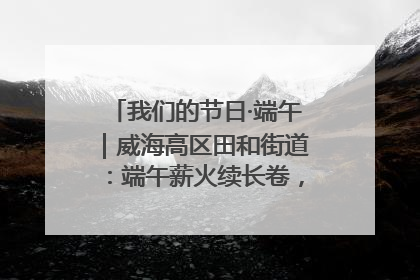 我们的节日·端午｜威海高区田和街道：端午薪火续长卷，邻里馨香聚暖流