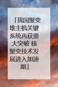 我国聚变堆主机关键系统再获重大突破 核聚变技术发展进入加速期