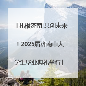 扎根济南 共创未来！2025届济南市大学生毕业典礼举行