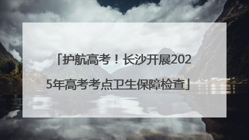 护航高考！长沙开展2025年高考考点卫生保障检查