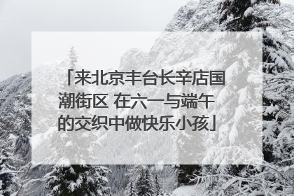 来北京丰台长辛店国潮街区 在六一与端午的交织中做快乐小孩