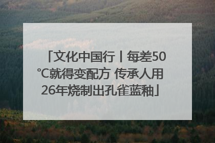文化中国行丨每差50℃就得变配方 传承人用26年烧制出孔雀蓝釉