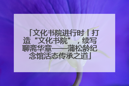 文化书院进行时丨打造“文化书院”，续写聊斋华章——蒲松龄纪念馆活态传承之道