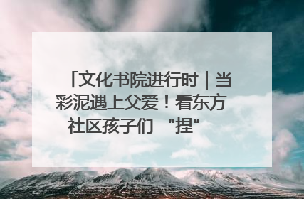 文化书院进行时｜当彩泥遇上父爱！看东方社区孩子们 “捏” 出心目中的爸爸