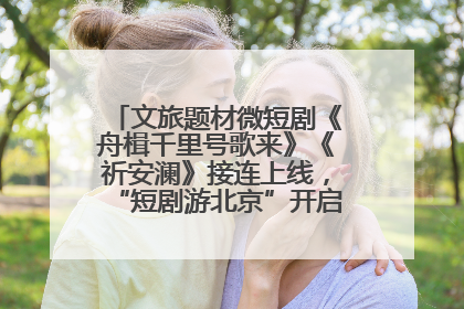 文旅题材微短剧《舟楫千里号歌来》《祈安澜》接连上线，“短剧游北京”开启大运河文化之旅