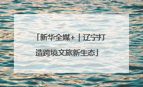 新华全媒+｜辽宁打造跨境文旅新生态